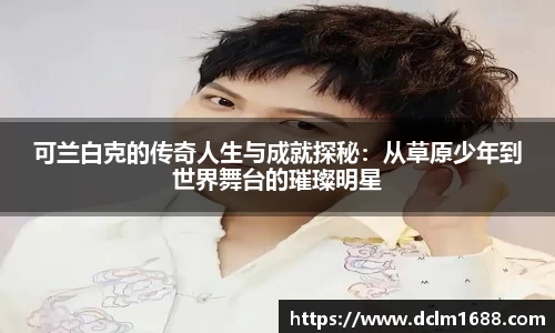 意甲直播意甲直播可兰白克的传奇人生与成就探秘：从草原少年到世界舞台的璀璨明星